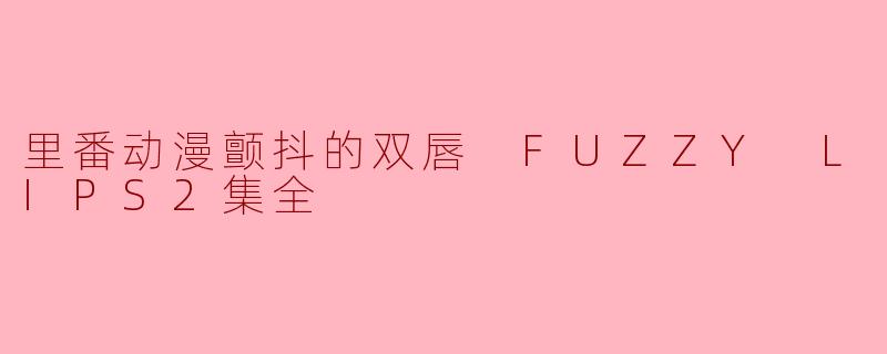 关于“里番动漫颤抖的双唇 FUZZY LIPS2集全”,这部动漫的主要内容是什么?